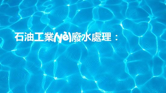 石油工業(yè)廢水處理：揭秘黑金背后的清潔奇跡！